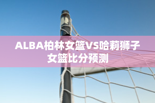 ALBA柏林女篮VS哈莉狮子女篮比分预测