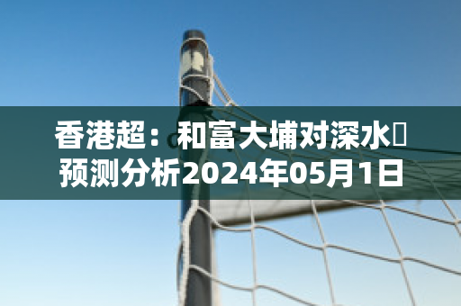 香港超：和富大埔对深水埗预测分析2024年05月1日